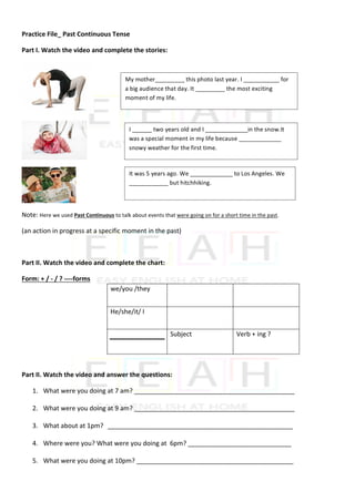 Practice	File_	Past	Continuous	Tense	
Part	I.	Watch	the	video	and	complete	the	stories:		
	
	
	
Note:	Here	we	used	Past	Continuous	to	talk	about	events	that	were	going	on	for	a	short	time	in	the	past.	
(an	action	in	progress	at	a	specific	moment	in	the	past)	
	
Part	II.	Watch	the	video	and	complete	the	chart:		
Form:	+	/	-	/	?	----forms	
	
	
	
	
	
Part	II.	Watch	the	video	and	answer	the	questions:		
1. What	were	you	doing	at	7	am?	_____________________________________________	
2. What	were	you	doing	at	9	am?	_____________________________________________	
3. What	about	at	1pm?		____________________________________________________	
4. Where	were	you?	What	were	you	doing	at		6pm?	_____________________________	
5. What	were	you	doing	at	10pm?	____________________________________________	
we/you	/they		
	
	 	
He/she/it/	I	 	
	
	
	
	
Subject		 Verb	+	ing	?	
My	mother_________	this	photo	last	year.	I	___________	for	
a	big	audience	that	day.	It	_________	the	most	exciting	
moment	of	my	life.	
I	______	two	years	old	and	I	_____________in	the	snow.It	
was	a	special	moment	in	my	life	because	_____________	
snowy	weather	for	the	first	time.	
It	was	5	years	ago.	We	_____________	to	Los	Angeles.	We	
____________	but	hitchhiking.			
 