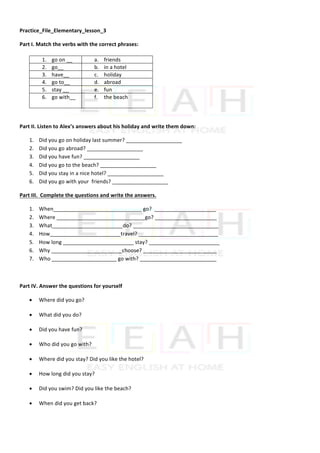 Practice_File_Elementary_lesson_3	
Part	I.	Match	the	verbs	with	the	correct	phrases:	
	
	
	
	
	
Part	II.	Listen	to	Alex’s	answers	about	his	holiday	and	write	them	down:	
1. Did	you	go	on	holiday	last	summer?	___________________	
2. Did	you	go	abroad?	___________________	
3. Did	you	have	fun?	___________________	
4. Did	you	go	to	the	beach?	___________________	
5. Did	you	stay	in	a	nice	hotel?	___________________	
6. Did	you	go	with	your		friends?	___________________	
Part	III.		Complete	the	questions	and	write	the	answers.	
1. When______________________________	go?		_____________________	
2. Where	______________________________go?	_____________________	
3. What________________________do?	_____________________________	
4. How________________________travel?	___________________________	
5. How	long	________________________	stay?	________________________	
6. Why	________________________choose?	_________________________	
7. Who	______________________	go	with?	__________________________	
	
Part	IV.	Answer	the	questions	for	yourself
• Where	did	you	go?		
• What	did	you	do?	
• Did	you	have	fun?	
• Who	did	you	go	with?	
• Where	did	you	stay?	Did	you	like	the	hotel?	
• How	long	did	you	stay?	
• Did	you	swim?	Did	you	like	the	beach?	
• When	did	you	get	back?	
1. go	on	__	 a. friends	
2. go__	 b. in	a	hotel	
3. have__		 c. holiday	
4. go	to__			 d. abroad	
5. stay	__	 e. fun	
6. go	with__	
	
f. the	beach	
 