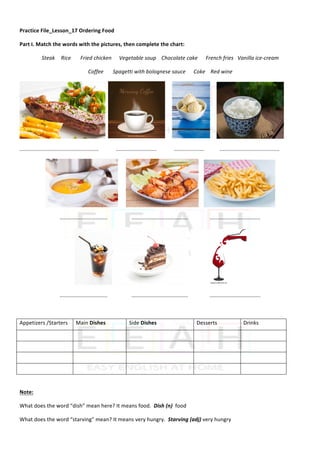 Practice	File_Lesson_17	Ordering	Food	
Part	I.	Match	the	words	with	the	pictures,	then	complete	the	chart:	
Steak		 Rice	 Fried	chicken	 Vegetable	soup				Chocolate	cake						French	fries			Vanilla	ice-cream	
Coffee							Spagetti	with	bolognese	sauce						Coke				Red	wine			
		 					 					 	
.....................................................	 ...........................	 ....................	 					........................................	
						 				 	
................................																		......................................																..................................	
	 			 	
................................																		......................................																..................................	
	
Appetizers	/Starters	 Main	Dishes	 Side	Dishes	 Desserts	 Drinks	
	 	 	 	 	
	 	 	 	 	
	 	 	 	 	
	 	 	 	 	
	
Note:		
What	does	the	word	“dish”	mean	here?	It	means	food.		Dish	(n)		food		
What	does	the	word	“starving”	mean?	It	means	very	hungry.		Starving	(adj)	very	hungry	
 