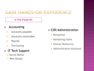 In The Fields Of:


       Accounting
                                    CSR/Administration
         Accounts payable
                                        Reception
         Accounts receivable
                                        Marketing/Sales
         Payroll
                                        Human Resources
         Purchasing
                                        Administrative Assistant
       IT Tech Support
        Social Media
        Web Design
 