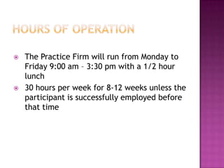    The Practice Firm will run from Monday to
    Friday 9:00 am – 3:30 pm with a 1/2 hour
    lunch
   30 hours per week for 8-12 weeks unless the
    participant is successfully employed before
    that time
 