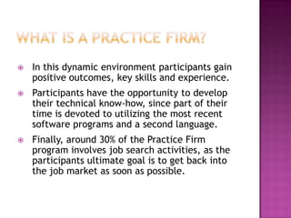    In this dynamic environment participants gain
    positive outcomes, key skills and experience.
   Participants have the opportunity to develop
    their technical know-how, since part of their
    time is devoted to utilizing the most recent
    software programs and a second language.
   Finally, around 30% of the Practice Firm
    program involves job search activities, as the
    participants ultimate goal is to get back into
    the job market as soon as possible.
 