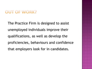 The Practice Firm is designed to assist
unemployed individuals improve their
qualifications, as well as develop the
proficiencies, behaviours and confidence
that employers look for in candidates.
 