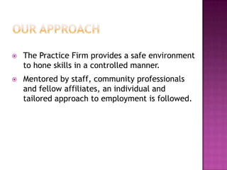    The Practice Firm provides a safe environment
    to hone skills in a controlled manner.
   Mentored by staff, community professionals
    and fellow affiliates, an individual and
    tailored approach to employment is followed.
 