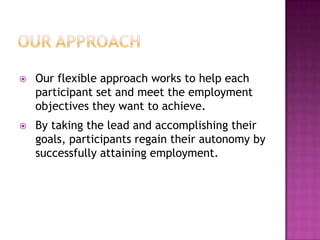    Our flexible approach works to help each
    participant set and meet the employment
    objectives they want to achieve.
   By taking the lead and accomplishing their
    goals, participants regain their autonomy by
    successfully attaining employment.
 