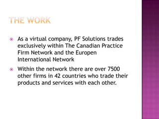    As a virtual company, PF Solutions trades
    exclusively within The Canadian Practice
    Firm Network and the Europen
    International Network
   Within the network there are over 7500
    other firms in 42 countries who trade their
    products and services with each other.
 
