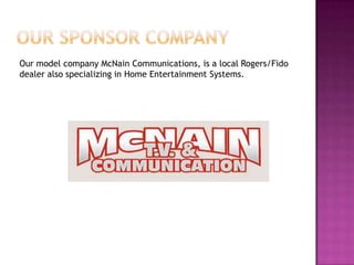 Our model company McNain Communications, is a local Rogers/Fido
dealer also specializing in Home Entertainment Systems.
 