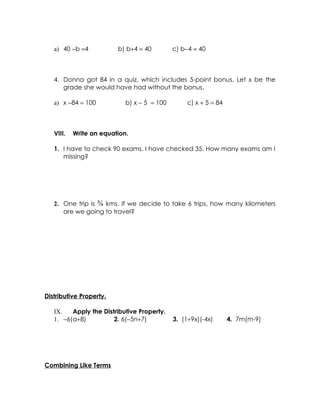 a) 40 −b =4           b) b+4 = 40         c) b−4 = 40



   4. Donna got 84 in a quiz, which includes 5-point bonus. Let x be the
      grade she would have had without the bonus.

   a) x −84 = 100           b) x − 5 = 100        c) x + 5 = 84



   VIII.   Write an equation.

   1. I have to check 90 exams. I have checked 35. How many exams am I
      missing?




   2. One trip is ¾ kms. If we decide to take 6 trips, how many kilometers
      are we going to travel?




Distributive Property.

   IX.   Apply the Distributive Property.
   1. −6(a+8)          2. 6(−5n+7)           3. (1+9x)(-4x)       4. 7m(m-9)




Combining Like Terms
 