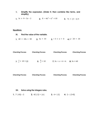 X.     Simplify the expression. (Order it, then combine like terms, and
          simplify).

   1.                               2.                       3.




Equations

   XI.    Find the value of the variable.

   1.                         2.            3.                      4.




Checking Process         Checking Process        Checking Process             Checking Process




   3.              20          5.            7.                          8.




Checking Process         Checking Process        Checking Process             Checking Process




   XII.   Solve using the integers rules.

1. 7- (+8) – 5          2. 45 (-5) + |6|    3. 4 + (-5)       4. 5 – (-5+8)
 