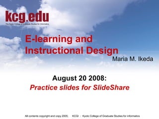 E-learning and  Instructional Design August 20 2008: Practice slides for SlideShare All contents copyright and copy 2005; 　 KCGI ： Kyoto College of Graduate Studies for informatics  Maria M. Ikeda 
