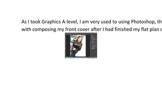 As I took Graphics A-level, I am very used to using Photoshop, the
with composing my front cover after I had finished my flat plan o

 