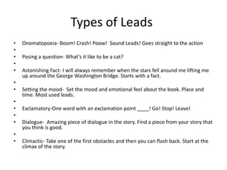 Types of Leads
•   Onomatopoeia- Boom! Crash! Poow! Sound Leads! Goes straight to the action
•
•   Posing a question- What's it like to be a cat?
•
•   Astonishing Fact- I will always remember when the stars fell around me lifting me
    up around the George Washington Bridge. Starts with a fact.
•
•   Setting the mood- Set the mood and emotional feel about the book. Place and
    time. Most used leads.
•
•   Exclamatory-One word with an exclamation point           ! Go! Stop! Leave!
•
•   Dialogue- Amazing piece of dialogue in the story. Find a piece from your story that
    you think is good.
•
•   Climactic- Take one of the first obstacles and then you can flash back. Start at the
    climax of the story.
 