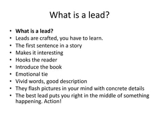 What is a lead?
•   What is a lead?
•   Leads are crafted, you have to learn.
•   The first sentence in a story
•   Makes it interesting
•   Hooks the reader
•   Introduce the book
•   Emotional tie
•   Vivid words, good description
•   They flash pictures in your mind with concrete details
•   The best lead puts you right in the middle of something
    happening. Action!
 