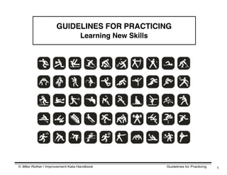 © Mike Rother / Improvement Kata Handbook Guidelines for Practicing 1
GUIDELINES FOR PRACTICING
Learning New Skills
 