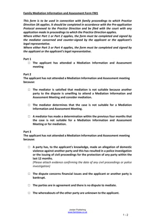 Family Mediation Information and Assessment Form FM1

This form is to be used in connection with family proceedings to which Practice
Direction 3A applies. It should be completed in accordance with the Pre-application
Protocol annexed to the Practice Direction and be filed with the court with any
application made in proceedings to which the Practice Direction applies.
Where either Part 1 or Part 2 applies, the form must be completed and signed by
the mediator concerned and counter-signed by the applicant or the applicant’s
legal representative.
Where either Part 3 or Part 4 applies, the form must be completed and signed by
the applicant or the applicant’s legal representative.

Part 1
   □ The applicant has attended a Mediation Information and Assessment
       meeting

Part 2
The applicant has not attended a Mediation Information and Assessment meeting
because:

   □ The mediator is satisfied that mediation is not suitable because another
     party to the dispute is unwilling to attend a Mediation Information and
     Assessment Meeting and consider mediation.

   □ The mediator determines that the case is not suitable for a Mediation
     Information and Assessment Meeting.

   □ A mediator has made a determination within the previous four months that
     the case is not suitable for a Mediation Information and Assessment
     Meeting or for mediation.

Part 3
The applicant has not attended a Mediation Information and Assessment meeting
because:

   □ A party has, to the applicant’s knowledge, made an allegation of domestic
     violence against another party and this has resulted in a police investigation
     or the issuing of civil proceedings for the protection of any party within the
     last 12 months.
     (Please attach evidence confirming the date of any civil proceedings or police
     investigation)

   □ The dispute concerns financial issues and the applicant or another party is
     bankrupt.

   □ The parties are in agreement and there is no dispute to mediate.

   □ The whereabouts of the other party are unknown to the applicant.




                                   Jordan Publishing
                                  www.familylaw.co.uk
                                                                            1-2
 