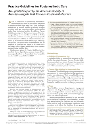 Anesthesiology, V 118 • No 2	 1	 February 2013
PRACTICE Guidelines are systematically developed rec-
ommendations that assist the practitioner and patient
in making decisions about health care. These recommen-
dations may be adopted, modified, or rejected according
to clinical needs and constraints, and are not intended to
replace local institutional policies. In addition, Practice
Guidelines developed by the American Society of Anesthe-
siologists (ASA) are not intended as standards or absolute
requirements, and their use cannot guarantee any specific
outcome. Practice Guidelines are subject to revision as war-
ranted by the evolution of medical knowledge, technology,
and practice. They provide basic recommendations that are
supported by a synthesis and analysis of the current litera-
ture, expert and practitioner opinion, open forum commen-
tary, and clinical feasibility data.
This document updates the “Practice Guidelines for Post-
anesthetic Care: A Report by the American Society of Anes-
thesiologists Task Force on Postanesthetic Care,” adopted by
the ASA in 2001 and published in 2002.*
Methodology
A. Definition of Postanesthetic Care
A standard definition for postanesthetic care cannot be iden-
tified in the available literature. For these Practice Guide-
lines, postanesthetic care refers to those activities undertaken
to manage the patient after completion of a surgical proce-
dure and the concomitant primary anesthetic.
B. Purpose of the Guidelines for Postanesthetic Care
The purpose of these Guidelines is to improve postanesthetic
care outcomes for patients who have just had anesthesia or
sedation and analgesia care. This is accomplished by evaluat-
ing available evidence and providing recommendations for
patient assessment, monitoring, and management with the
goal of optimizing patient safety. It is expected that the recom-
mendations will be individualized according to patient needs.
C. Focus
These Guidelines focus on the perioperative management
of patients, with the goals of reducing postoperative adverse
events, providing a uniform assessment of recovery, improv-
ing postanesthetic quality of life, and streamlining postop-
erative care and discharge criteria.
These Guidelines apply to patients of all ages who have
just received general anesthesia, regional anesthesia, or mod-
erate or deep sedation. The Guidelines may need to be modi-
fied to meet the needs of certain patient populations, such
as children or the elderly. The Guidelines do not apply to
Practice Guidelines for Postanesthetic Care
An Updated Report by the American Society of
Anesthesiologists Task Force on Postanesthetic Care
Updated by the Committee on Standards and Practice Param-
eters: Jeffrey L. Apfelbaum, M.D. (Chair), Chicago, Illinois; and
the Task Force on Postanesthetic Care: Jeffrey H. Silverstein, M.D.
(Task Force Chair), New York, New York; Frances F. Chung, M.D.,
Toronto, Ontario; Richard T. Connis, Ph.D., Woodinville, Wash-
ington; Ralph B. Fillmore, M.D., Dothan, Alabama; Sean E. Hunt,
M.D., Manchester, New Hampshire; David G. Nickinovich, Ph.D.,
Bellevue, Washington; and Mark S. Schreiner, M.D., Philadelphia,
The original Guidelines were developed by the American ­Society of
Anesthesiologists Task Force on Postanesthetic Care: Jeffrey H. Sil-
verstein, M.D. (Chair), New York, New York; Jeffrey L. Apfelbaum,
M.D., Northbrook, Illinois; Jared C. Barlow, M.D., Grand Island,
New York; Frances F. Chung, M.D., Toronto, Ontario; Richard T.
Connis, Ph.D., Woodinville, Washington; Ralph B. Fillmore, M.D.,
Dothan, Alabama; Sean E. Hunt, M.D., Manchester, New Hamp-
shire; Thomas A. Joas, M.D., San Diego, California; David G. Nicki-
novich, Ph.D., Bellevue, Washington; and Mark S. Schreiner, M.D.,
Philadelphia, Pennsylvania. Pennsylvania.
Received from American Society of Anesthesiologists, Park
Ridge, Illinois. Submitted for publication October 18, 2012.
Accepted for publication October 18, 2012. Supported by the
American Society of Anesthesiologists and developed under the
direction of the Committee on Standards and Practice Parameters,
Jeffrey L. Apfelbaum, M.D. (Chair). Approved by the ASA House of
Delegates on October 17, 2012. A complete bibliography that was
used to develop these updated Guidelines, arranged alphabetically
by author, is available as Supplemental Digital Content 1, http://
links.lww.com/ALN/A906.
Address reprint requests to the American Society of Anesthesi-
ologists: 520 North Northwest Highway, Park Ridge, Illinois 60068.
These Practice Guidelines, as well as all ASA Practice Parameters,
may be obtained at no cost through the Journal Web site, www.
anesthesiology.org.
* American Society of Anesthesiologists: Practice guidelines for
postanesthetic care. Anesthesiology 2002; 96:742–752.
Copyright © 2013, the American Society of Anesthesiologists, Inc. Lippincott
Williams & Wilkins. Anesthesiology 2013; 118:XX–XX
	Supplemental digital content is available for this article. Direct
URL citations appear in the printed text and are available in
both the HTML and PDF versions of this article. Links to the
digital files are provided in the HTML text of this article on the
Journal’s Web site (www.anesthesiology.org).
•	 What other guideline statements are available on this topic?
○○ These Practice Guidelines update the “Practice Guidelines
for Postanesthetic Care,” adopted by the American Society
of Anesthesiologists in 2001 and published in 2002*
•	 Why was this Guideline developed?
○○ In October 2011, the Committee on Standards and Prac-
tice Parameters elected to collect new evidence to deter-
mine whether recommendations in the existing Practice
Guideline were supported by current evidence
•	 How does this statement differ from existing Guidelines?
○○ New evidence presented includes an updated evaluation of
scientific literature. The new findings did not necessitate a
change in recommendations
•	 Why does this statement differ from existing Guidelines?
○○ The American Society of Anesthesiologists Guidelines differ
from the existing Guidelines because it provides updated
evidence obtained from recent scientific literature
zdoi;10.1097/ALN.0b013e31827773e9Copyright © by the American Society of Anesthesiologists. Unauthorized reproduction of this article is prohibited.
 