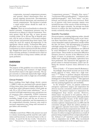 Journal of Burn Care & Research
Volume 27, Number 4                                                                               Arnoldo et al   443



      compromise, increased compartment pressure,           “compartment pressure,” “Doppler flow meter,”
      and systemic clinical deterioration from sus-         “technetium 99m pyrophosphate,” “infrared pho-
      pected ongoing myonecrosis. Decompression             toplethysmography,” and “burn injury” was per-
      includes forearm fasciotomy and assessment of         formed, and relevant articles were reviewed. Stud-
      muscle compartments. The decision to include          ies of patients with lower-extremity injuries were
      a carpal tunnel release should be made on a           included because of the scarcity of data involving ex-
      case-by-case basis.                                   clusively the upper extremity. An attempt was made
   Options. There are several methods to evaluate the       however to analyze the data involving the upper ex-
injured extremity. Compartment pressures may be             tremity exclusively where possible.
measured as an adjunct to clinical examination. Pres-
sures greater than 30 mm Hg, or tissue pressure             Scientific Foundation
reaching within 10 to 20 mm Hg of diastolic pres-           Electrical injuries, including lightning strikes, should
sure, may be used as evidence of increased compart-         be referred to a specialized burn center as per Amer-
ment pressure and potential deep-tissue injury, indi-       ican Burn Association criteria.18 Many surgeons ad-
cating the need for surgical decompression in the           vocate immediate surgical exploration (usually within
appropriate clinical setting. Technetium-99m pyro-          the first 24 hours), and decompression of patients
phosphate scan may be used as an adjunct to clinical        with high-voltage electrical injuries.19,20 –32 Early ex-
examination at centers experienced with this technol-       ploration, fasciotomy, and debridment are followed
                                                                                            ´
ogy. Doppler flow meter can be used as an adjunct to        by serial debridment of necrotic tissue and subse-
                                                                         ´
assess extremity perfusion. It should not be relied on      quent closure. These studies are somewhat difficult to
as the sole indicator of deep-tissue viability and ade-     interpret; however, because of the differences in the
quate perfusion.                                            degree of injury no prospective, randomized, con-
                                                            trolled trials evaluating immediate exploration have
                                                            been performed. The rational for this aggressive ap-
OVERVIEW                                                    proach relates to thermal mechanics. Joule’s law de-
Purpose                                                     fining the amount of power (heat) delivered to an
                                                            object:
The purpose of this guideline is to review the princi-
                                                               Power (J-Joule) I2 (Current) times R (Resistance).
ples of monitoring and treatment of high-voltage
                                                               Accordingly, deep muscle necrosis can occur in the
electrical burn injury to the upper extremity. The up-
                                                            muscle adjacent to bone, which has a high resis-
per extremity is commonly injured after high-voltage
                                                            tance.33–35 Failure to perform adequate fasciotomy
electrical and carries with it a high rate of morbidity.
                                                            and to evaluate all muscle compartments may lead to
                                                            misdiagnosis of deep thermal injury.20 This approach
Clinical Problem                                            however, commits the patient to several operations
Burns resulting from high-voltage electric current          and may prolong hospital stay and morbidity.
( 1000 V) often are associated with a greater degree           In the d’Amato20 series, six patients underwent
of deep-tissue injury than is initially appreciated. As a   emergency exploratory surgery and amputation for
result these rather infrequent injuries, which make up      obvious necrotic extremities, followed by serial de-   ´
only 3% to 12% of burn center admissions,16 are as-         bridment. No patient required an amputation for
sociated with high amputation rates and greater use         misdiagnosed deep muscle necrosis. However,
of resources than comparable %TBSA cutaneous                missed injury was present in two patients, who re-
burns.6,10,17 Unnecessary exploration can increase          quired further surgical intervention, although neither
morbidity, length of stay, and the use of scarce re-        required amputation because of the missed injury.
sources. Delayed exploration and decompression in           Parshley’s series evaluated 41 patients with 27 ex-
the compromised extremity, however, may result in           tremities explored. Amputation rate was 40% with 10
increased amputation rates along with increased or-         extremities salvaged, which the authors attribute to
gan failure and mortality.31                                early aggressive operative intervention. Haberal’s se-
                                                            ries of 94 patients had an amputation rate of 43%. The
Process                                                     authors attributed this high amputation rate in part
A Medline search from 1966 to the present was used          because of a delay in surgical exploration as a result of
to evaluate monitoring and the need for early explo-        patients being transferred from nonspecialized facili-
ration and fasciotomy in electrical injury to the ex-       ties. Achauer et al21 reported a series of 22 patients
tremity. A search for the key words, “electrical in-        with an amputation rate of 40%. They recommend
jury,” “fasciotomy,” “compartment syndrome,”                “extensive debridement of all damaged tissue and ex-
 
