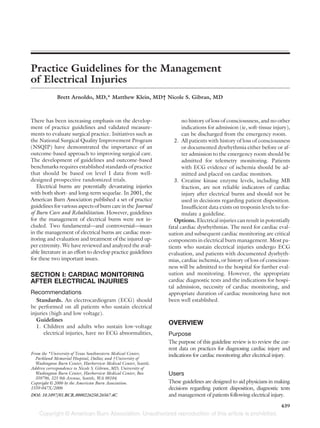 Practice Guidelines for the Management
of Electrical Injuries
             Brett Arnoldo, MD,* Matthew Klein, MD† Nicole S. Gibran, MD



There has been increasing emphasis on the develop-                     no history of loss of consciousness, and no other
ment of practice guidelines and validated measure-                     indications for admission (ie, soft-tissue injury),
ments to evaluate surgical practice. Initiatives such as               can be discharged from the emergency room.
the National Surgical Quality Improvement Program                  2. All patients with history of loss of consciousness
(NSQIP) have demonstrated the importance of an                         or documented dysrhythmia either before or af-
outcome-based approach to improving surgical care.                     ter admission to the emergency room should be
The development of guidelines and outcome-based                        admitted for telemetry monitoring. Patients
benchmarks requires established standards of practice                  with ECG evidence of ischemia should be ad-
that should be based on level I data from well-                        mitted and placed on cardiac monitors.
designed prospective randomized trials.                            3. Creatine kinase enzyme levels, including MB
   Electrical burns are potentially devastating injuries               fraction, are not reliable indicators of cardiac
with both short- and long-term sequelae. In 2001, the                  injury after electrical burns and should not be
American Burn Association published a set of practice                  used in decisions regarding patient disposition.
guidelines for various aspects of burn care in the Journal             Insufficient data exists on troponin levels to for-
of Burn Care and Rehabilitation. However, guidelines                   mulate a guideline.
for the management of electrical burns were not in-                Options. Electrical injuries can result in potentially
cluded. Two fundamental—and controversial—issues                fatal cardiac dysrhythmias. The need for cardiac eval-
in the management of electrical burns are cardiac mon-          uation and subsequent cardiac monitoring are critical
itoring and evaluation and treatment of the injured up-         components in electrical burn management. Most pa-
per extremity. We have reviewed and analyzed the avail-         tients who sustain electrical injuries undergo ECG
able literature in an effort to develop practice guidelines     evaluation, and patients with documented dysrhyth-
for these two important issues.                                 mias, cardiac ischemia, or history of loss of conscious-
                                                                ness will be admitted to the hospital for further eval-
SECTION I: CARDIAC MONITORING                                   uation and monitoring. However, the appropriate
AFTER ELECTRICAL INJURIES                                       cardiac diagnostic tests and the indications for hospi-
                                                                tal admission, necessity of cardiac monitoring, and
Recommendations                                                 appropriate duration of cardiac monitoring have not
   Standards. An electrocardiogram (ECG) should                 been well established.
be performed on all patients who sustain electrical
injuries (high and low voltage).
   Guidelines
                                                                OVERVIEW
   1. Children and adults who sustain low-voltage
      electrical injuries, have no ECG abnormalities,           Purpose
                                                                The purpose of this guideline review is to review the cur-
                                                                rent data on practices for diagnosing cardiac injury and
From the *University of Texas Southwestern Medical Center,      indications for cardiac monitoring after electrical injury.
  Parkland Memorial Hospital, Dallas; and †University of
  Washington Burn Center, Harborview Medical Center, Seattle.
Address correspondence to Nicole S. Gibran, MD, University of
  Washington Burn Center, Harborview Medical Center, Box        Users
  359796, 325 9th Avenue, Seattle, WA 98104.
Copyright © 2006 by the American Burn Association.              These guidelines are designed to aid physicians in making
1559-047X/2006                                                  decisions regarding patient disposition, diagnostic tests
DOI: 10.1097/01.BCR.0000226250.26567.4C                         and management of patients following electrical injury.

                                                                                                                      439
 
