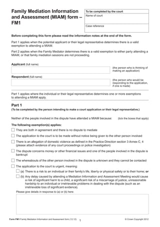 Click here to reset form

  Family Mediation Information                                            To be completed by the court

  and Assessment (MIAM) form –                                            Name of court

  FM1
                                                                          Case reference


  Before completing this form please read the information notes at the end of the form.

  Part 1 applies when the potential applicant or their legal representative determines there is a valid
  exemption to attending a MIAM.
  Part 2 applies when the Family Mediator determines there is a valid exemption to either party attending a
  MIAM, or that family mediation sessions are not proceeding.


  Applicant (full name)
                                                                                              (the person who is thinking of
                                                                                              making an application)

  Respondent (full name)
                                                                                              (the person who would be
                                                                                              responding to the application,
                                                                                              if one is made)

  Part 1 applies where the individual or their legal representative determines one or more exemptions
  to attending a MIAM apply.

  Part 1
  (To be completed by the person intending to make a court application or their legal representative.)


  Neither of the people involved in the dispute have attended a MIAM because:	                    (tick the boxes that apply)

  The following exemption(s) applies:
      They are both in agreement and there is no dispute to mediate
      The application to the court is to be made without notice being given to the other person involved
      There is an allegation of domestic violence as defined in the Practice Direction section 3 Annex C, 4
      (please attach evidence of any court proceedings or police investigation)
      The dispute concerns money or other financial issues and one of the people involved in the dispute is
      bankrupt
      The whereabouts of the other person involved in the dispute is unknown and they cannot be contacted
      The application to the court is urgent, meaning:
           (a)	 There is a risk to an individual or their family’s life, liberty or physical safety or to their home; or
           (b)	 Any delay caused by attending a Mediation Information and Assessment Meeting would cause
                a risk of significant harm to a child, a significant risk of a miscarriage of justice, unreasonable
                hardship to an individual or irretrievable problems in dealing with the dispute (such as an
                irretrievable loss of significant evidence).
      Please give details in response to (a) or (b) here:




Form FM1 Family Mediation Information and Assessment form (12.12) 	                                      © Crown Copyright 2012
                                                                      1
 
