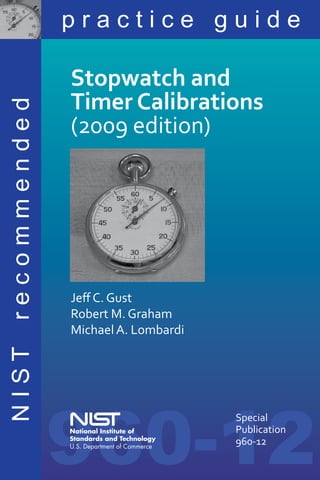practice guide

              Stopwatch and
              Timer Calibrations
recommended



              (2009 edition)




              Jeff C. Gust
              Robert M. Graham
              Michael A. Lombardi
NIST




              960-12
                                    Special
                                    Publication
                                    960-12
                                                  i
 