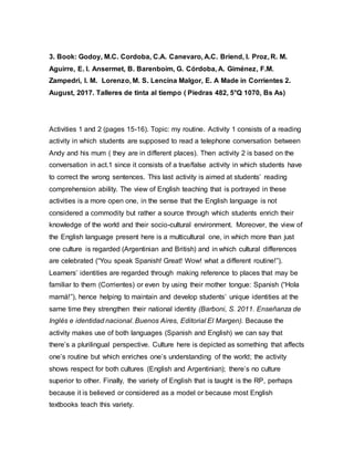 3. Book: Godoy, M.C. Cordoba, C.A. Canevaro, A.C. Briend, I. Proz, R. M.
Aguirre, E. I. Ansermet, B. Barenboim, G. Córdoba, A. Giménez, F.M.
Zampedri, I. M. Lorenzo, M. S. Lencina Malgor, E. A Made in Corrientes 2.
August, 2017. Talleres de tinta al tiempo ( Piedras 482, 5°Q 1070, Bs As)
Activities 1 and 2 (pages 15-16). Topic: my routine. Activity 1 consists of a reading
activity in which students are supposed to read a telephone conversation between
Andy and his mum ( they are in different places). Then activity 2 is based on the
conversation in act.1 since it consists of a true/false activity in which students have
to correct the wrong sentences. This last activity is aimed at students’ reading
comprehension ability. The view of English teaching that is portrayed in these
activities is a more open one, in the sense that the English language is not
considered a commodity but rather a source through which students enrich their
knowledge of the world and their socio-cultural environment. Moreover, the view of
the English language present here is a multicultural one, in which more than just
one culture is regarded (Argentinian and British) and in which cultural differences
are celebrated (“You speak Spanish! Great! Wow! what a different routine!”).
Learners’ identities are regarded through making reference to places that may be
familiar to them (Corrientes) or even by using their mother tongue: Spanish (“Hola
mamá!”), hence helping to maintain and develop students’ unique identities at the
same time they strengthen their national identity (Barboni, S. 2011. Enseñanza de
Inglés e identidad nacional. Buenos Aires, Editorial El Margen). Because the
activity makes use of both languages (Spanish and English) we can say that
there’s a plurilingual perspective. Culture here is depicted as something that affects
one’s routine but which enriches one’s understanding of the world; the activity
shows respect for both cultures (English and Argentinian); there’s no culture
superior to other. Finally, the variety of English that is taught is the RP, perhaps
because it is believed or considered as a model or because most English
textbooks teach this variety.
 