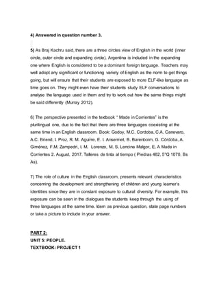 4) Answered in question number 3.
5) As Braj Kachru said, there are a three circles view of English in the world (inner
circle, outer circle and expanding circle). Argentina is included in the expanding
one where English is considered to be a dominant foreign language. Teachers may
well adopt any significant or functioning variety of English as the norm to get things
going, but will ensure that their students are exposed to more ELF-like language as
time goes on. They might even have their students study ELF conversations to
analyse the language used in them and try to work out how the same things might
be said differently (Murray 2012).
6) The perspective presented in the textbook “ Made in Corrientes” is the
plurilingual one, due to the fact that there are three languages coexisting at the
same time in an English classroom. Book: Godoy, M.C. Cordoba, C.A. Canevaro,
A.C. Briend, I. Proz, R. M. Aguirre, E. I. Ansermet, B. Barenboim, G. Córdoba, A.
Giménez, F.M. Zampedri, I. M. Lorenzo, M. S. Lencina Malgor, E. A Made in
Corrientes 2. August, 2017. Talleres de tinta al tiempo ( Piedras 482, 5°Q 1070, Bs
As).
7) The role of culture in the English classroom, presents relevant characteristics
concerning the development and strengthening of children and young learner’s
identities since they are in constant exposure to cultural diversity. For example, this
exposure can be seen in the dialogues the students keep through the using of
three languages at the same time. Idem as previous question, state page numbers
or take a picture to include in your answer.
PART 2:
UNIT 5: PEOPLE.
TEXTBOOK: PROJECT 1
 