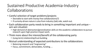 Sustained Productive Academia-Industry
Collaborations
• Careful selection of target problems/projects
• Desirable to start with money-free collaborations(?)
• If curiosity-driven nature is also from industry (lab) side, watch out.
• Each collaboration party needs to bring in something important and unique –
win-win situation
• High demand of abstraction/generalization skills on the academic collaborators to pursue
research upon high-practice-impact work.
• Think more about the interest/benefit of the collaborating party
• (Long-term) relationship/trust building
• Mutual understanding of expected contributions to the collaborations
• Balancing research and “engineering”
• Focus, commitment, deliverables, funding, …
 