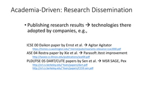 Academia-Driven: Research Dissemination
• Publishing research results  technologies there
adopted by companies, e.g.,
ICSE 00 Daikon paper by Ernst et al.  Agitar Agitator
https://homes.cs.washington.edu/~mernst/pubs/invariants-relevance-icse2000.pdf
ASE 04 Rostra paper by Xie et al.  Parasoft Jtest improvement
http://taoxie.cs.illinois.edu/publications/ase04.pdf
PLDI/FSE 05 DART/CUTE papers by Sen et al.  MSR SAGE, Pex
http://srl.cs.berkeley.edu/~ksen/papers/dart.pdf
http://srl.cs.berkeley.edu/~ksen/papers/C159-sen.pdf
 