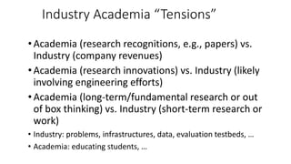 Industry Academia “Tensions”
•Academia (research recognitions, e.g., papers) vs.
Industry (company revenues)
•Academia (research innovations) vs. Industry (likely
involving engineering efforts)
•Academia (long-term/fundamental research or out
of box thinking) vs. Industry (short-term research or
work)
• Industry: problems, infrastructures, data, evaluation testbeds, …
• Academia: educating students, …
 