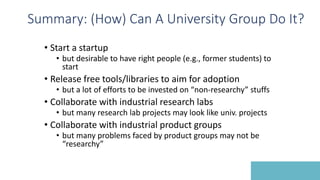 Summary: (How) Can A University Group Do It?
• Start a startup
• but desirable to have right people (e.g., former students) to
start
• Release free tools/libraries to aim for adoption
• but a lot of efforts to be invested on “non-researchy” stuffs
• Collaborate with industrial research labs
• but many research lab projects may look like univ. projects
• Collaborate with industrial product groups
• but many problems faced by product groups may not be
“researchy”
 