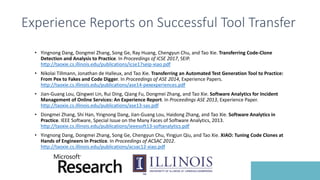 Experience Reports on Successful Tool Transfer
• Yingnong Dang, Dongmei Zhang, Song Ge, Ray Huang, Chengyun Chu, and Tao Xie. Transferring Code-Clone
Detection and Analysis to Practice. In Proceedings of ICSE 2017, SEIP.
http://taoxie.cs.illinois.edu/publications/icse17seip-xiao.pdf
• Nikolai Tillmann, Jonathan de Halleux, and Tao Xie. Transferring an Automated Test Generation Tool to Practice:
From Pex to Fakes and Code Digger. In Proceedings of ASE 2014, Experience Papers.
http://taoxie.cs.illinois.edu/publications/ase14-pexexperiences.pdf
• Jian-Guang Lou, Qingwei Lin, Rui Ding, Qiang Fu, Dongmei Zhang, and Tao Xie. Software Analytics for Incident
Management of Online Services: An Experience Report. In Proceedings ASE 2013, Experience Paper.
http://taoxie.cs.illinois.edu/publications/ase13-sas.pdf
• Dongmei Zhang, Shi Han, Yingnong Dang, Jian-Guang Lou, Haidong Zhang, and Tao Xie. Software Analytics in
Practice. IEEE Software, Special Issue on the Many Faces of Software Analytics, 2013.
http://taoxie.cs.illinois.edu/publications/ieeesoft13-softanalytics.pdf
• Yingnong Dang, Dongmei Zhang, Song Ge, Chengyun Chu, Yingjun Qiu, and Tao Xie. XIAO: Tuning Code Clones at
Hands of Engineers in Practice. In Proceedings of ACSAC 2012.
http://taoxie.cs.illinois.edu/publications/acsac12-xiao.pdf
 