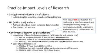 Practice-Impact Levels of Research
• Study/involve industrial data/subjects
• Indeed, insights sometimes may benefit practitioners
• Hit (with a tool) and run
• Authors hit and run (upon industrial data/subjects)
• Practitioners hit and run
• Continuous adoption by practitioners
• Importance of benefited domain/system (which can be just a single one)
• Ex. WeChat test generation tool  WeChat with > 900 million users
• Ex. MSRA SA on SAS  MS Online Service with hundreds of million users
• Ex. Beihang U. on CarStream  Shenzhou Rental with > 30,000 vehicles over 60 cities
• Scale of practitioner users
• Ex. MSR Pex  Visual Studio 2015+ IntelliTest
• Ex. MSR Code Hunt with close to 6 million registered/anonymous/API accounts
• Ex. MSRA SA XIAO  Visual Studio 2012+ Clone Analysis
Think about >90% startups fail! It is
challenging to start from research and
then single-handedly bring it to
continuous adoption by target users;
Academia-industry collaborations are
often desirable.
 