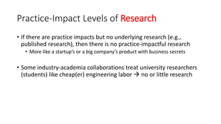 Practice-Impact Levels of Research
• If there are practice impacts but no underlying research (e.g.,
published research), then there is no practice-impactful research
• More like a startup’s or a big company’s product with business secrets
• Some industry-academia collaborations treat university researchers
(students) like cheap(er) engineering labor  no or little research
 