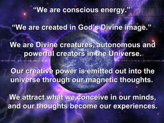 “ We are conscious energy.”  “ We are created in God’s Divine image.”  We are Divine creatures, autonomous and powerful creators in the Universe. Our creative power is emitted out into the universe through our magnetic thoughts.  We attract what we conceive in our minds, and our thoughts become our experiences. 