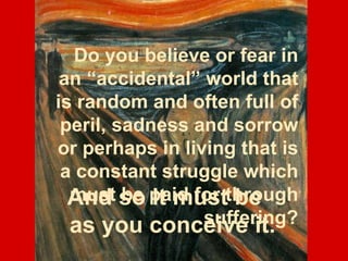 Do you believe or fear in an “accidental” world that is random and often full of peril, sadness and sorrow or perhaps in living that is a constant struggle which must be paid for through suffering? And so it must be as you conceive it. 