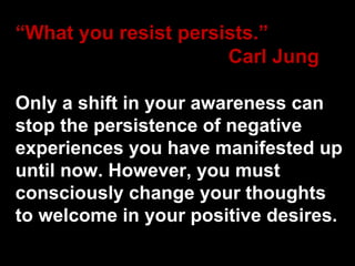 “ What you resist persists.” Carl Jung Only a shift in your awareness can stop the persistence of negative experiences you have manifested up until now. However, you must consciously change your thoughts to welcome in your positive desires. 