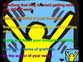 Solutions that help to avoid getting what you  DON’T  want:  Become mindful of your thoughts.  Replace destructive feelings with uplifting ones.   Guide and focus your thoughts carefully.  Live with a sense of gratitude.   Be the author of your reality.   