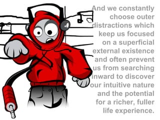 And we constantly choose outer distractions which keep us focused on a superficial external existence and often prevent us from searching inward to discover our intuitive nature and the potential for a richer, fuller life experience. 