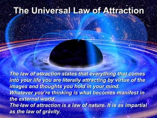 The Universal Law of   Attraction The law of attraction states that everything that comes into your life you are literally attracting by virtue of the images and thoughts you hold in your mind.  Whatever you’re thinking is what becomes manifest in the external world. The law of attraction is a law of nature. It is as impartial as the law of gravity. 