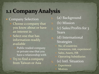 1.1 Company Analysis(a) Background(b) Mission(c) Sales/Profits for 3 Years(d) International StrategiesNo. of countries (resources, risk, experience)Sales, Assets, HROperating Subsidiaries(e) Intl. SituationExperienceMotivesCompany SelectionChoose a company that you know about or have an interest inSelect one that has information readily availablePublic traded company or private one that you have a relationship withTry to find a company from Taiwan or Asia
