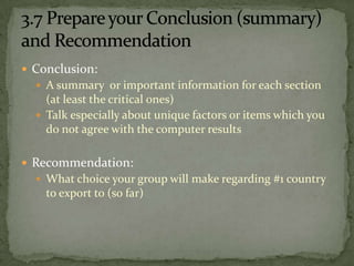 Consider Module 1 Analysis:Choose 3-10 countries based onProduct demand indicators or proxiesSimilar target market as domestic marketSimilar cultural and behavioral characteristicsPositive economic and per capita income statisticsShould indicate a high sales potentialThese countries become your “short list”From 230 to as few as three.Country Selection