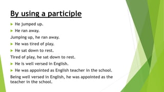 By using a participle
 He jumped up.
 He ran away.
Jumping up, he ran away.
 He was tired of play.
 He sat down to rest.
Tired of play, he sat down to rest.
 He is well versed in English.
 He was appointed as English teacher in the school.
Being well versed in English, he was appointed as the
teacher in the school.
 