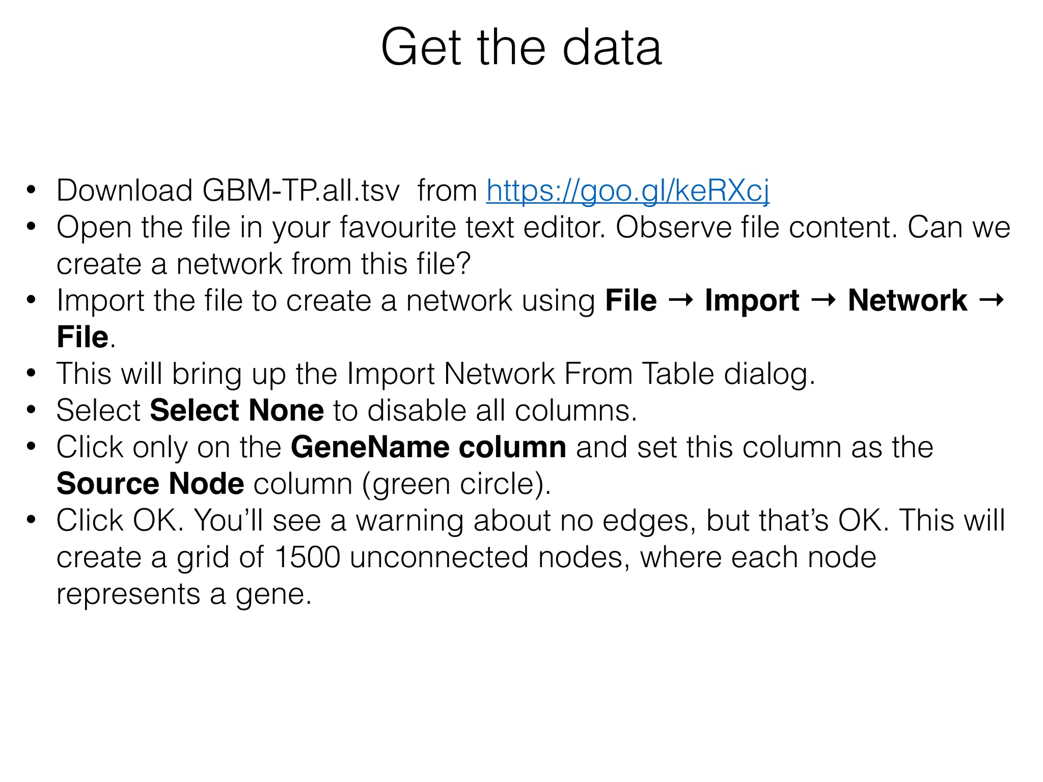 Get the data
• Download GBM-TP.all.tsv from https://goo.gl/keRXcj
• Open the ﬁle in your favourite text editor. Observe ﬁle content. Can we
create a network from this ﬁle?
• Import the ﬁle to create a network using File → Import → Network →
File.
• This will bring up the Import Network From Table dialog.
• Select Select None to disable all columns.
• Click only on the GeneName column and set this column as the
Source Node column (green circle).
• Click OK. You’ll see a warning about no edges, but that’s OK. This will
create a grid of 1500 unconnected nodes, where each node
represents a gene.
 
