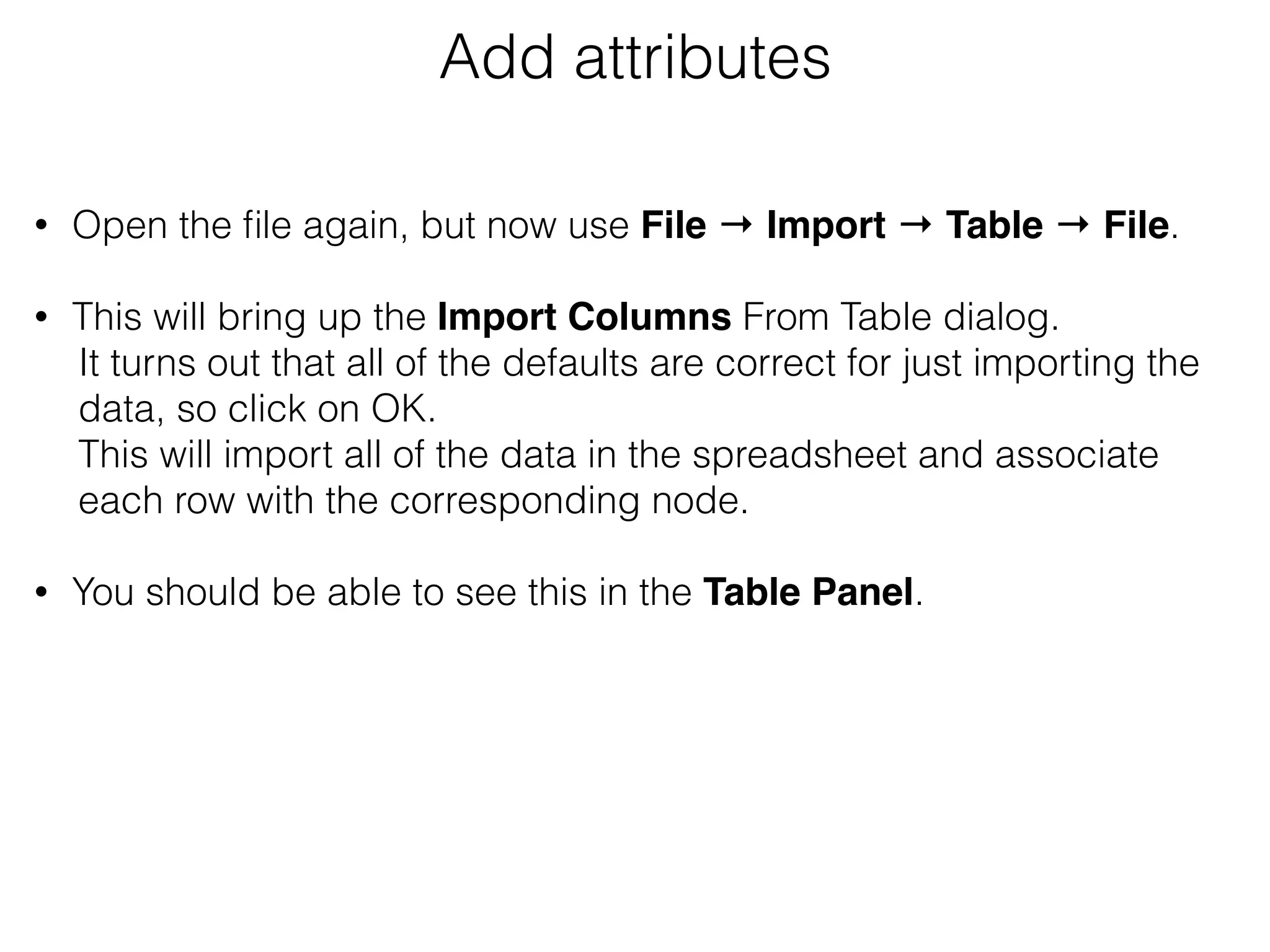 Add attributes
• Open the ﬁle again, but now use File → Import → Table → File.  
• This will bring up the Import Columns From Table dialog.
It turns out that all of the defaults are correct for just importing the
data, so click on OK.
This will import all of the data in the spreadsheet and associate
each row with the corresponding node. 
• You should be able to see this in the Table Panel.
 