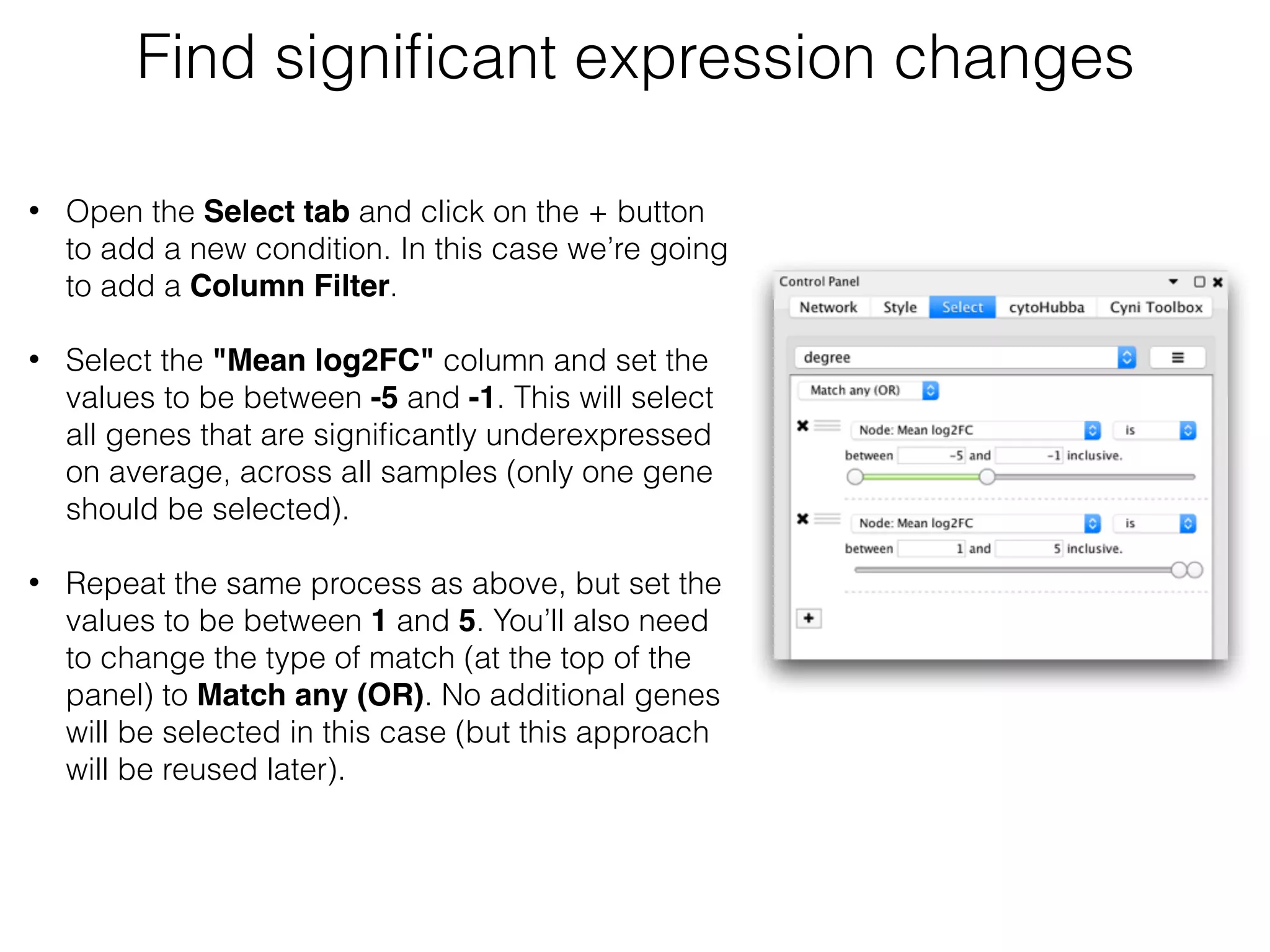 • Open the Select tab and click on the + button
to add a new condition. In this case we’re going
to add a Column Filter.  
• Select the "Mean log2FC" column and set the
values to be between -5 and -1. This will select
all genes that are signiﬁcantly underexpressed
on average, across all samples (only one gene
should be selected). 
• Repeat the same process as above, but set the
values to be between 1 and 5. You’ll also need
to change the type of match (at the top of the
panel) to Match any (OR). No additional genes
will be selected in this case (but this approach
will be reused later).
Find signiﬁcant expression changes
 
