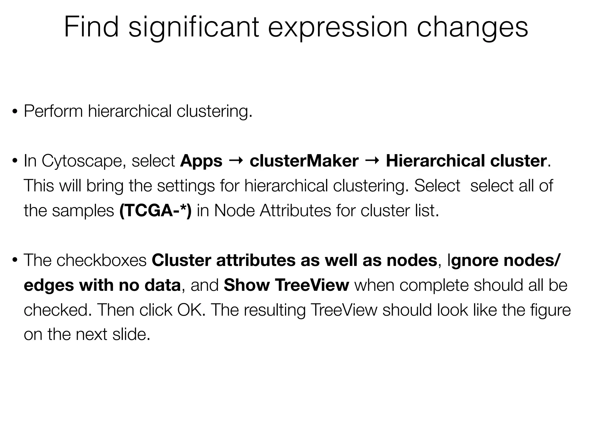 • Perform hierarchical clustering. 
• In Cytoscape, select Apps → clusterMaker → Hierarchical cluster.  
This will bring the settings for hierarchical clustering. Select select all of
the samples (TCGA-*) in Node Attributes for cluster list.  
• The checkboxes Cluster attributes as well as nodes, Ignore nodes/
edges with no data, and Show TreeView when complete should all be
checked. Then click OK. The resulting TreeView should look like the ﬁgure
on the next slide.
Find signiﬁcant expression changes
 