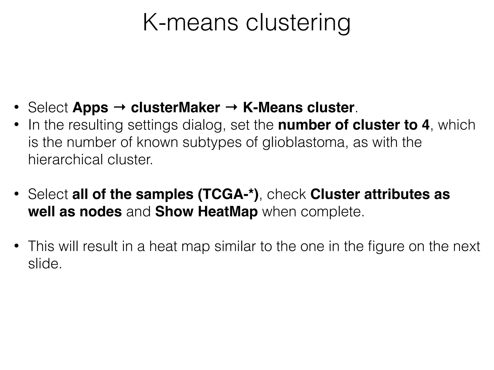 • Select Apps → clusterMaker → K-Means cluster.
• In the resulting settings dialog, set the number of cluster to 4, which
is the number of known subtypes of glioblastoma, as with the
hierarchical cluster. 
• Select all of the samples (TCGA-*), check Cluster attributes as
well as nodes and Show HeatMap when complete.  
• This will result in a heat map similar to the one in the ﬁgure on the next
slide.
K-means clustering
 