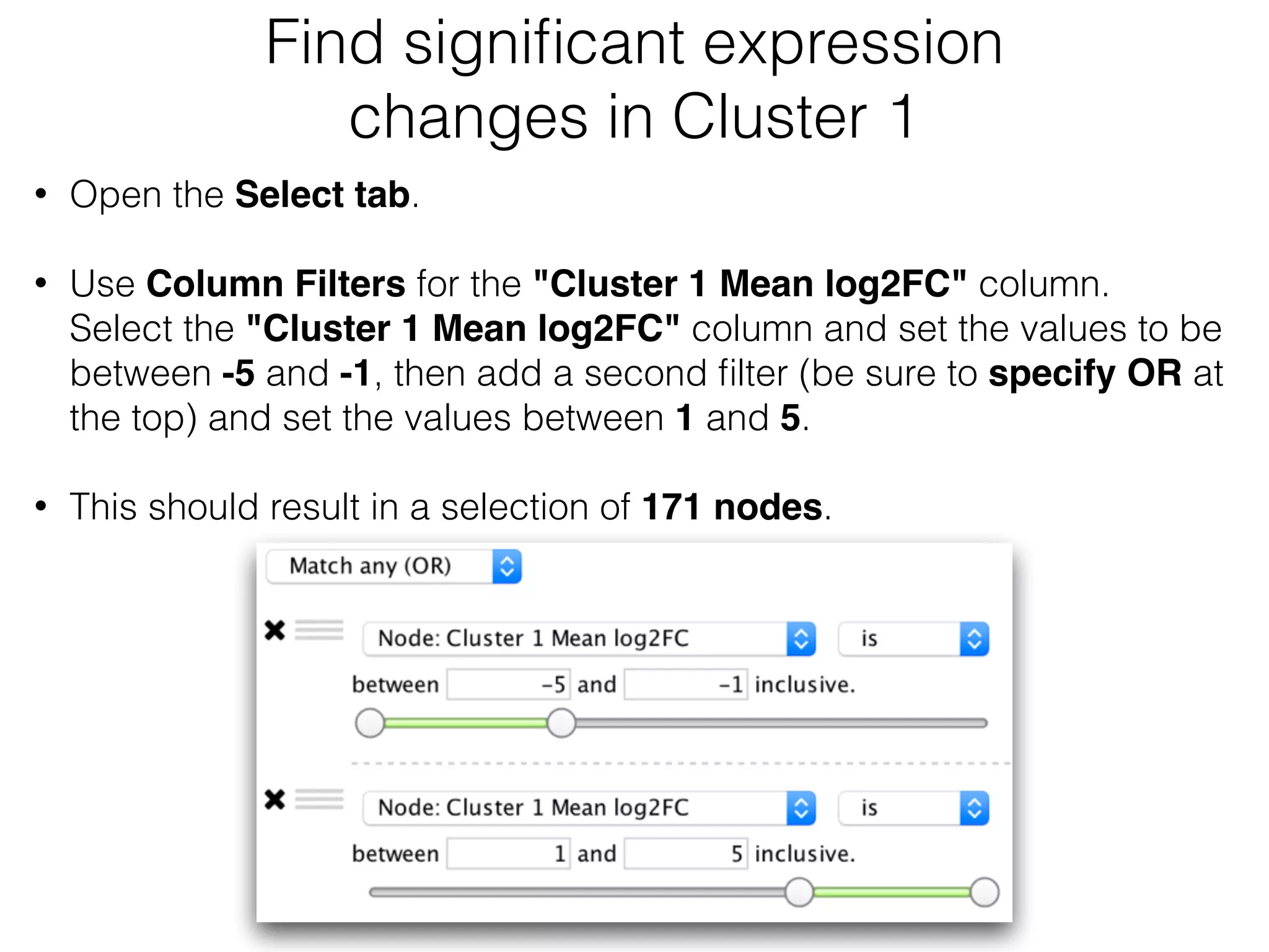 Find signiﬁcant expression
changes in Cluster 1
• Open the Select tab.
• Use Column Filters for the "Cluster 1 Mean log2FC" column. 
Select the "Cluster 1 Mean log2FC" column and set the values to be
between -5 and -1, then add a second ﬁlter (be sure to specify OR at
the top) and set the values between 1 and 5. 
• This should result in a selection of 171 nodes.
 