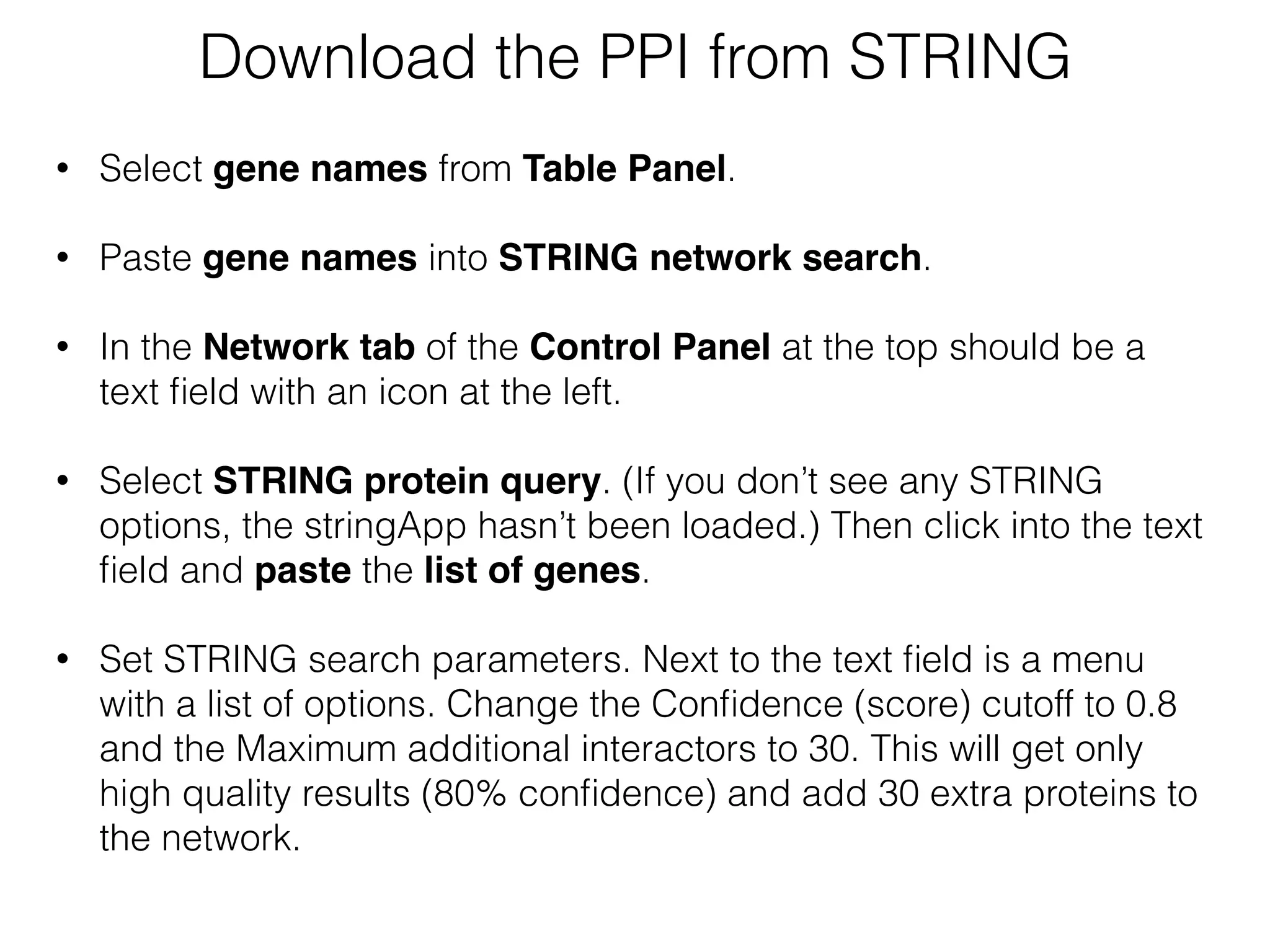 Download the PPI from STRING
• Select gene names from Table Panel.
• Paste gene names into STRING network search.  
• In the Network tab of the Control Panel at the top should be a
text ﬁeld with an icon at the left.
• Select STRING protein query. (If you don’t see any STRING
options, the stringApp hasn’t been loaded.) Then click into the text
ﬁeld and paste the list of genes. 
• Set STRING search parameters. Next to the text ﬁeld is a menu
with a list of options. Change the Conﬁdence (score) cutoff to 0.8
and the Maximum additional interactors to 30. This will get only
high quality results (80% conﬁdence) and add 30 extra proteins to
the network.
 