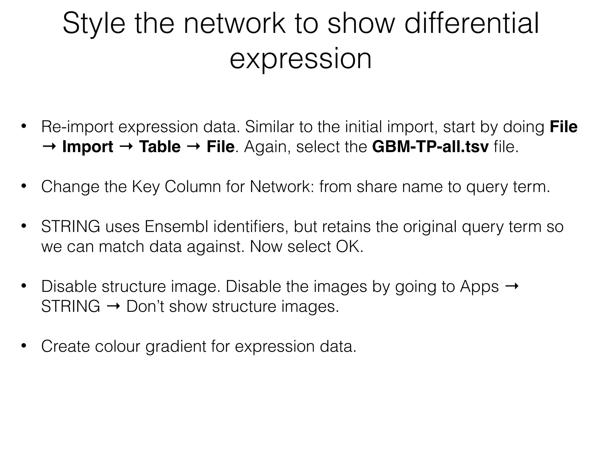 Style the network to show differential
expression
• Re-import expression data. Similar to the initial import, start by doing File
→ Import → Table → File. Again, select the GBM-TP-all.tsv ﬁle.
• Change the Key Column for Network: from share name to query term.
• STRING uses Ensembl identiﬁers, but retains the original query term so
we can match data against. Now select OK.
• Disable structure image. Disable the images by going to Apps →
STRING → Don’t show structure images.
• Create colour gradient for expression data.
 